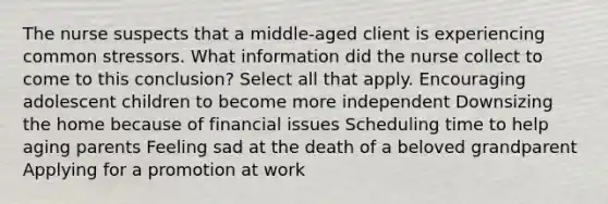 The nurse suspects that a middle-aged client is experiencing common stressors. What information did the nurse collect to come to this conclusion? Select all that apply. Encouraging adolescent children to become more independent Downsizing the home because of financial issues Scheduling time to help aging parents Feeling sad at the death of a beloved grandparent Applying for a promotion at work