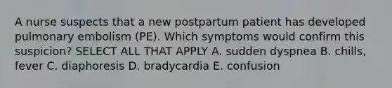 A nurse suspects that a new postpartum patient has developed pulmonary embolism (PE). Which symptoms would confirm this suspicion? SELECT ALL THAT APPLY A. sudden dyspnea B. chills, fever C. diaphoresis D. bradycardia E. confusion