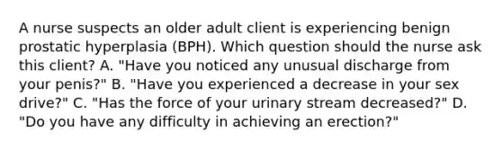 A nurse suspects an older adult client is experiencing benign prostatic hyperplasia (BPH). Which question should the nurse ask this client? A. "Have you noticed any unusual discharge from your penis?" B. "Have you experienced a decrease in your sex drive?" C. "Has the force of your urinary stream decreased?" D. "Do you have any difficulty in achieving an erection?"