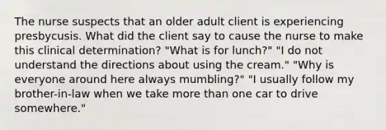 The nurse suspects that an older adult client is experiencing presbycusis. What did the client say to cause the nurse to make this clinical determination? "What is for lunch?" "I do not understand the directions about using the cream." "Why is everyone around here always mumbling?" "I usually follow my brother-in-law when we take more than one car to drive somewhere."