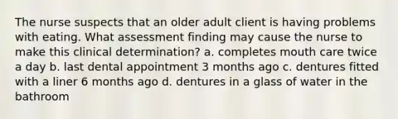 The nurse suspects that an older adult client is having problems with eating. What assessment finding may cause the nurse to make this clinical determination? a. completes mouth care twice a day b. last dental appointment 3 months ago c. dentures fitted with a liner 6 months ago d. dentures in a glass of water in the bathroom