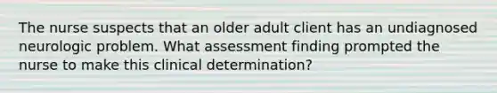 The nurse suspects that an older adult client has an undiagnosed neurologic problem. What assessment finding prompted the nurse to make this clinical determination?