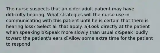 The nurse suspects that an older adult patient may have difficulty hearing. What strategies will the nurse use in communicating with this patient until he is certain that there is hearing loss? Select all that apply. a)Look directly at the patient when speaking b)Speak more slowly than usual c)Speak loudly toward the patient's ears d)Allow some extra time for the patient to respond