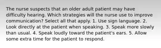 The nurse suspects that an older adult patient may have difficulty hearing. Which strategies will the nurse use to improve communication? Select all that apply. 1. Use sign language. 2. Look directly at the patient when speaking. 3. Speak more slowly than usual. 4. Speak loudly toward the patient's ears. 5. Allow some extra time for the patient to respond.