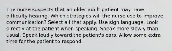 The nurse suspects that an older adult patient may have difficulty hearing. Which strategies will the nurse use to improve communication? Select all that apply. Use sign language. Look directly at the patient when speaking. Speak more slowly than usual. Speak loudly toward the patient's ears. Allow some extra time for the patient to respond.