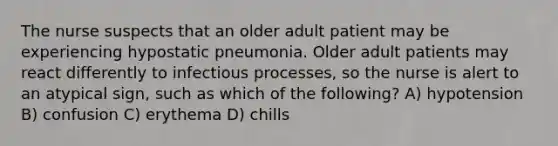 The nurse suspects that an older adult patient may be experiencing hypostatic pneumonia. Older adult patients may react differently to infectious processes, so the nurse is alert to an atypical sign, such as which of the following? A) hypotension B) confusion C) erythema D) chills