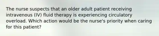 The nurse suspects that an older adult patient receiving intravenous (IV) fluid therapy is experiencing circulatory overload. Which action would be the nurse's priority when caring for this patient?