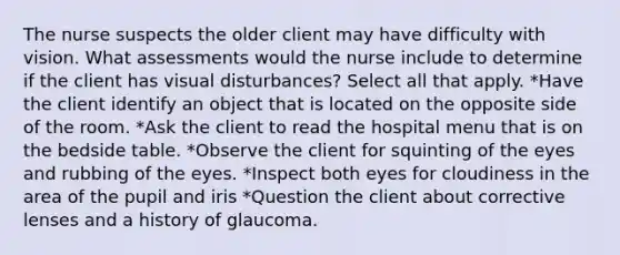 The nurse suspects the older client may have difficulty with vision. What assessments would the nurse include to determine if the client has visual disturbances? Select all that apply. *Have the client identify an object that is located on the opposite side of the room. *Ask the client to read the hospital menu that is on the bedside table. *Observe the client for squinting of the eyes and rubbing of the eyes. *Inspect both eyes for cloudiness in the area of the pupil and iris *Question the client about corrective lenses and a history of glaucoma.