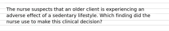 The nurse suspects that an older client is experiencing an adverse effect of a sedentary lifestyle. Which finding did the nurse use to make this clinical decision?