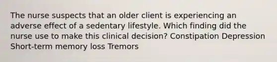 The nurse suspects that an older client is experiencing an adverse effect of a sedentary lifestyle. Which finding did the nurse use to make this clinical decision? Constipation Depression Short-term memory loss Tremors