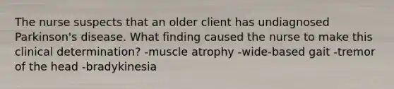 The nurse suspects that an older client has undiagnosed Parkinson's disease. What finding caused the nurse to make this clinical determination? -muscle atrophy -wide-based gait -tremor of the head -bradykinesia