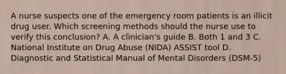 A nurse suspects one of the emergency room patients is an illicit drug user. Which screening methods should the nurse use to verify this conclusion? A. A clinician's guide B. Both 1 and 3 C. National Institute on Drug Abuse (NIDA) ASSIST tool D. Diagnostic and Statistical Manual of Mental Disorders (DSM-5)