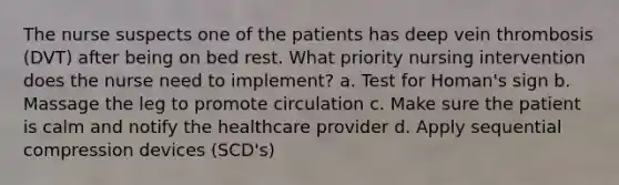 The nurse suspects one of the patients has deep vein thrombosis (DVT) after being on bed rest. What priority nursing intervention does the nurse need to implement? a. Test for Homan's sign b. Massage the leg to promote circulation c. Make sure the patient is calm and notify the healthcare provider d. Apply sequential compression devices (SCD's)