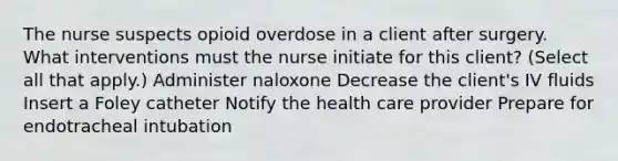 The nurse suspects opioid overdose in a client after surgery. What interventions must the nurse initiate for this client? (Select all that apply.) Administer naloxone Decrease the client's IV fluids Insert a Foley catheter Notify the health care provider Prepare for endotracheal intubation