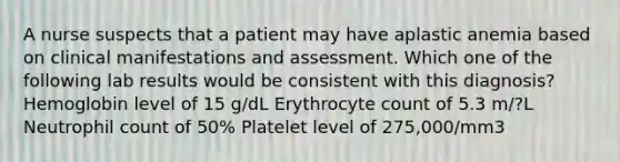 A nurse suspects that a patient may have aplastic anemia based on clinical manifestations and assessment. Which one of the following lab results would be consistent with this diagnosis? Hemoglobin level of 15 g/dL Erythrocyte count of 5.3 m/?L Neutrophil count of 50% Platelet level of 275,000/mm3