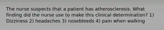 The nurse suspects that a patient has atherosclerosis. What finding did the nurse use to make this clinical determination? 1) Dizziness 2) headaches 3) nosebleeds 4) pain when walking