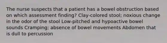 The nurse suspects that a patient has a bowel obstruction based on which assessment finding? Clay-colored stool; noxious change in the odor of the stool Low-pitched and hypoactive bowel sounds Cramping; absence of bowel movements Abdomen that is dull to percussion