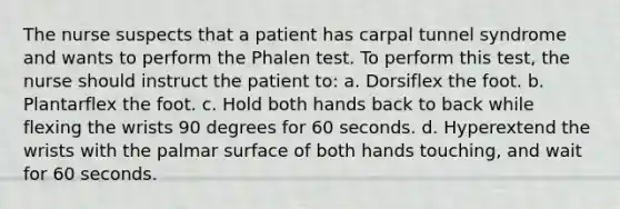 The nurse suspects that a patient has carpal tunnel syndrome and wants to perform the Phalen test. To perform this test, the nurse should instruct the patient to: a. Dorsiflex the foot. b. Plantarflex the foot. c. Hold both hands back to back while flexing the wrists 90 degrees for 60 seconds. d. Hyperextend the wrists with the palmar surface of both hands touching, and wait for 60 seconds.