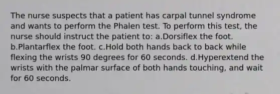 The nurse suspects that a patient has carpal tunnel syndrome and wants to perform the Phalen test. To perform this test, the nurse should instruct the patient to: a.Dorsiflex the foot. b.Plantarflex the foot. c.Hold both hands back to back while flexing the wrists 90 degrees for 60 seconds. d.Hyperextend the wrists with the palmar surface of both hands touching, and wait for 60 seconds.