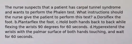 The nurse suspects that a patient has carpal tunnel syndrome and wants to perform the Phalen test. What instructions should the nurse give the patient to perform this test? a.Dorsiflex the foot. b.Plantarflex the foot. c.Hold both hands back to back while flexing the wrists 90 degrees for 60 seconds. d.Hyperextend the wrists with the palmar surface of both hands touching, and wait for 60 seconds.