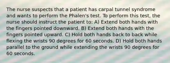 The nurse suspects that a patient has carpal tunnel syndrome and wants to perform the Phalen's test. To perform this test, the nurse should instruct the patient to: A) Extend both hands with the fingers pointed downward. B) Extend both hands with the fingers pointed upward. C) Hold both hands back to back while flexing the wrists 90 degrees for 60 seconds. D) Hold both hands parallel to the ground while extending the wrists 90 degrees for 60 seconds.