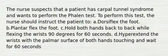 The nurse suspects that a patient has carpal tunnel syndrome and wants to perform the Phalen test. To perform this test, the nurse should instruct the patient to: a.Dorsiflex the foot. b.Plantar flex the foot. c.Hold both hands back to back while flexing the wrists 90 degrees for 60 seconds. d.Hyperextend the wrists with the palmar surface of both hands touching and wait for 60 seconds