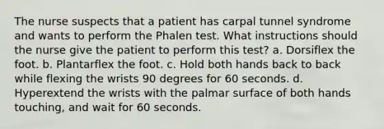 The nurse suspects that a patient has carpal tunnel syndrome and wants to perform the Phalen test. What instructions should the nurse give the patient to perform this test? a. Dorsiflex the foot. b. Plantarflex the foot. c. Hold both hands back to back while flexing the wrists 90 degrees for 60 seconds. d. Hyperextend the wrists with the palmar surface of both hands touching, and wait for 60 seconds.