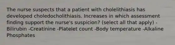 The nurse suspects that a patient with cholelithiasis has developed choledocholithiasis. Increases in which assessment finding support the nurse's suspicion? (select all that apply) -Bilirubin -Creatinine -Platelet count -Body temperature -Alkaline Phosphates