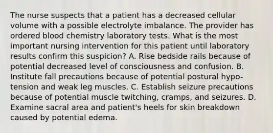 The nurse suspects that a patient has a decreased cellular volume with a possible electrolyte imbalance. The provider has ordered blood chemistry laboratory tests. What is the most important nursing intervention for this patient until laboratory results confirm this suspicion? A. Rise bedside rails because of potential decreased level of consciousness and confusion. B. Institute fall precautions because of potential postural hypo-tension and weak leg muscles. C. Establish seizure precautions because of potential muscle twitching, cramps, and seizures. D. Examine sacral area and patient's heels for skin breakdown caused by potential edema.