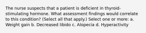 The nurse suspects that a patient is deficient in thyroid-stimulating hormone. What assessment findings would correlate to this condition? (Select all that apply.) Select one or more: a. Weight gain b. Decreased libido c. Alopecia d. Hyperactivity