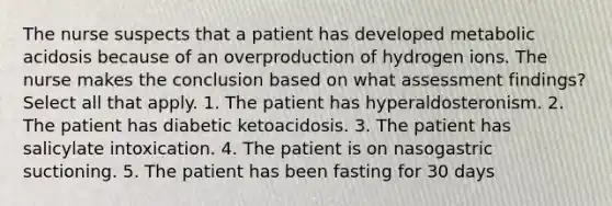 The nurse suspects that a patient has developed metabolic acidosis because of an overproduction of hydrogen ions. The nurse makes the conclusion based on what assessment findings? Select all that apply. 1. The patient has hyperaldosteronism. 2. The patient has diabetic ketoacidosis. 3. The patient has salicylate intoxication. 4. The patient is on nasogastric suctioning. 5. The patient has been fasting for 30 days