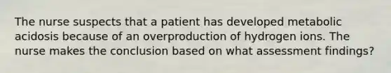 The nurse suspects that a patient has developed metabolic acidosis because of an overproduction of hydrogen ions. The nurse makes the conclusion based on what assessment findings?