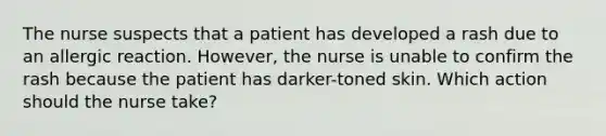 The nurse suspects that a patient has developed a rash due to an allergic reaction. However, the nurse is unable to confirm the rash because the patient has darker-toned skin. Which action should the nurse take?