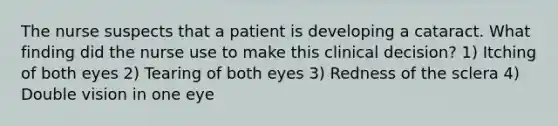 The nurse suspects that a patient is developing a cataract. What finding did the nurse use to make this clinical decision? 1) Itching of both eyes 2) Tearing of both eyes 3) Redness of the sclera 4) Double vision in one eye