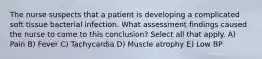 The nurse suspects that a patient is developing a complicated soft tissue bacterial infection. What assessment findings caused the nurse to come to this conclusion? Select all that apply. A) Pain B) Fever C) Tachycardia D) Muscle atrophy E) Low BP