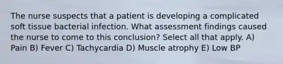 The nurse suspects that a patient is developing a complicated soft tissue bacterial infection. What assessment findings caused the nurse to come to this conclusion? Select all that apply. A) Pain B) Fever C) Tachycardia D) Muscle atrophy E) Low BP