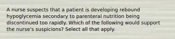 A nurse suspects that a patient is developing rebound hypoglycemia secondary to parenteral nutrition being discontinued too rapidly. Which of the following would support the nurse's suspicions? Select all that apply.