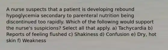 A nurse suspects that a patient is developing rebound hypoglycemia secondary to parenteral nutrition being discontinued too rapidly. Which of the following would support the nurse's suspicions? Select all that apply. a) Tachycardia b) Reports of feeling flushed c) Shakiness d) Confusion e) Dry, hot skin f) Weakness