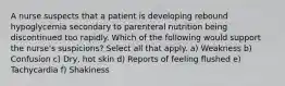 A nurse suspects that a patient is developing rebound hypoglycemia secondary to parenteral nutrition being discontinued too rapidly. Which of the following would support the nurse's suspicions? Select all that apply. a) Weakness b) Confusion c) Dry, hot skin d) Reports of feeling flushed e) Tachycardia f) Shakiness