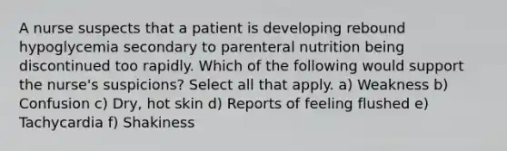 A nurse suspects that a patient is developing rebound hypoglycemia secondary to parenteral nutrition being discontinued too rapidly. Which of the following would support the nurse's suspicions? Select all that apply. a) Weakness b) Confusion c) Dry, hot skin d) Reports of feeling flushed e) Tachycardia f) Shakiness