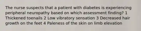 The nurse suspects that a patient with diabetes is experiencing peripheral neuropathy based on which assessment finding? 1 Thickened toenails 2 Low vibratory sensation 3 Decreased hair growth on the feet 4 Paleness of the skin on limb elevation