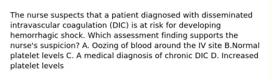 The nurse suspects that a patient diagnosed with disseminated intravascular coagulation (DIC) is at risk for developing hemorrhagic shock. Which assessment finding supports the nurse's suspicion? A. Oozing of blood around the IV site B.Normal platelet levels C. A medical diagnosis of chronic DIC D. Increased platelet levels