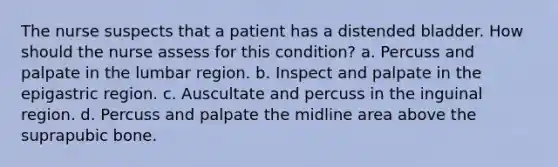 The nurse suspects that a patient has a distended bladder. How should the nurse assess for this condition? a. Percuss and palpate in the lumbar region. b. Inspect and palpate in the epigastric region. c. Auscultate and percuss in the inguinal region. d. Percuss and palpate the midline area above the suprapubic bone.