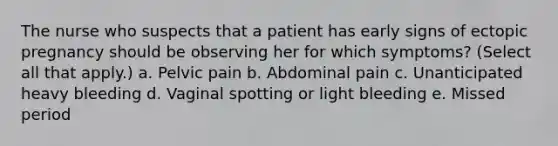 The nurse who suspects that a patient has early signs of ectopic pregnancy should be observing her for which symptoms? (Select all that apply.) a. Pelvic pain b. Abdominal pain c. Unanticipated heavy bleeding d. Vaginal spotting or light bleeding e. Missed period