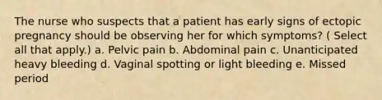 The nurse who suspects that a patient has early signs of ectopic pregnancy should be observing her for which symptoms? ( Select all that apply.) a. Pelvic pain b. Abdominal pain c. Unanticipated heavy bleeding d. Vaginal spotting or light bleeding e. Missed period