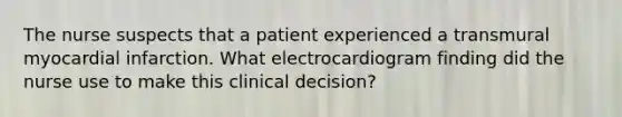 The nurse suspects that a patient experienced a transmural myocardial infarction. What electrocardiogram finding did the nurse use to make this clinical decision?