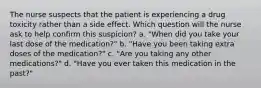 The nurse suspects that the patient is experiencing a drug toxicity rather than a side effect. Which question will the nurse ask to help confirm this suspicion? a. "When did you take your last dose of the medication?" b. "Have you been taking extra doses of the medication?" c. "Are you taking any other medications?" d. "Have you ever taken this medication in the past?"