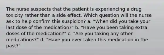 The nurse suspects that the patient is experiencing a drug toxicity rather than a side effect. Which question will the nurse ask to help confirm this suspicion? a. "When did you take your last dose of the medication?" b. "Have you been taking extra doses of the medication?" c. "Are you taking any other medications?" d. "Have you ever taken this medication in the past?"