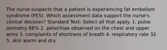 The nurse suspects that a patient is experiencing fat embolism syndrome (FES). Which assessment data support the nurse's clinical decision? Standard Text: Select all that apply. 1. pulse oximetry 88% 2. petechiae observed on the chest and upper arms 3. complaints of shortness of breath 4. respiratory rate 32 5. skin warm and dry