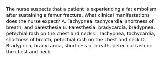 The nurse suspects that a patient is experiencing a fat embolism after sustaining a femur fracture. What clinical manifestations does the nurse expect? A. Tachypnea, tachycardia, shortness of breath, and paresthesia B. Paresthesia, bradycardia, bradypnea, petechial rash on the chest and neck C. Tachypnea, tachycardia, shortness of breath, petechial rash on the chest and neck D. Bradypnea, bradycardia, shortness of breath, petechial rash on the chest and neck